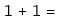 1 + 1 =